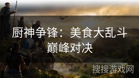 厨神争锋:美食大乱斗巅峰对决 厨神争锋:美食大乱斗巅峰对决