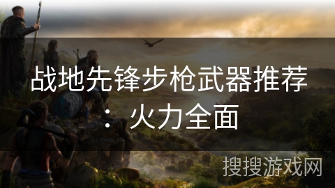 战地先锋步枪武器推荐:火力全面 战地先锋步枪武器推荐:火力全面