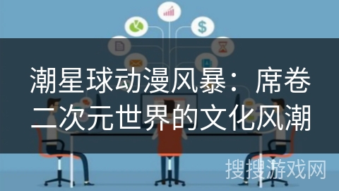 潮星球动漫风暴:席卷二次元世界的文化风潮 潮星球动漫风暴:席卷二次元世界的文化风潮