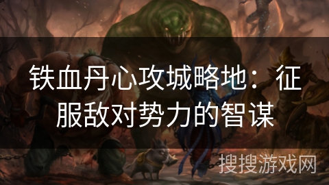 铁血丹心攻城略地:征服敌对势力的智谋 铁血丹心攻城略地:征服敌对势力的智谋