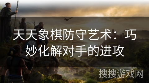 天天象棋防守艺术:巧妙化解对手的进攻 天天象棋防守艺术:巧妙化解对手的进攻
