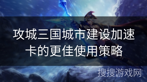 攻城三国城市建设加速卡的更佳使用策略 攻城三国城市建设加速卡的更佳使用策略