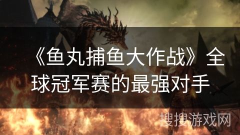 《鱼丸捕鱼大作战》全球冠军赛的最强对手 《鱼丸捕鱼大作战》全球冠军赛的最强对手