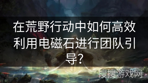在荒野行动中如何高效利用电磁石进行团队引导? 在荒野行动中如何高效利用电磁石进行团队引导?