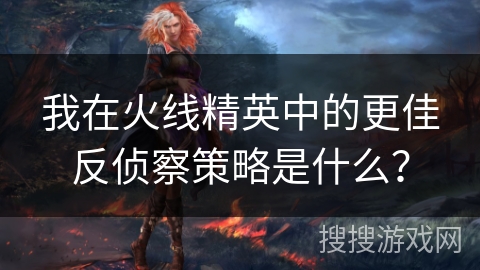我在火线精英中的更佳反侦察策略是什么？