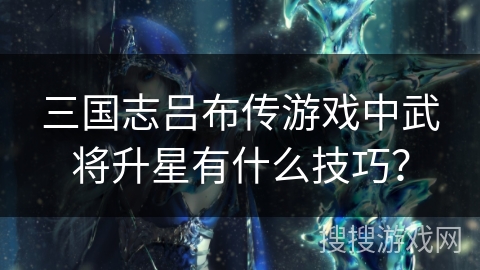 三国志吕布传游戏中武将升星有什么技巧？