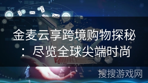 金麦云享跨境购物探秘:尽览全球尖端时尚 金麦云享跨境购物探秘:尽览全球尖端时尚