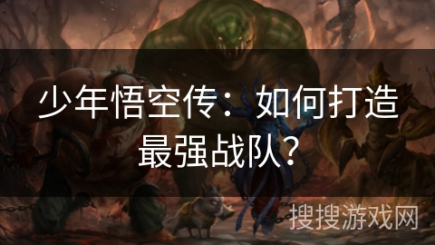 少年悟空传:如何打造最强战队? 少年悟空传:如何打造最强战队?