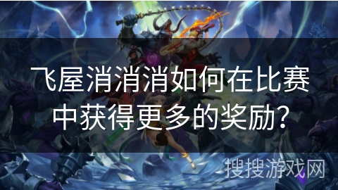 飞屋消消消如何在比赛中获得更多的奖励? 飞屋消消消如何在比赛中获得更多的奖励?