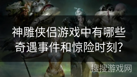 神雕侠侣游戏中有哪些奇遇事件和惊险时刻？