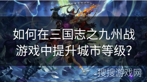 如何在三国志之九州战游戏中提升城市等级? 如何在三国志之九州战游戏中提升城市等级?