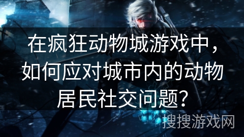 在疯狂动物城游戏中,如何应对城市内的动物居民社交问题? 在疯狂动物城游戏中,如何应对城市内的动物居民社交问题?