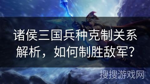 诸侯三国兵种克制关系解析,如何制胜敌军? 诸侯三国兵种克制关系解析,如何制胜敌军?