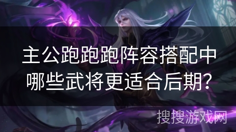 主公跑跑跑阵容搭配中哪些武将更适合后期? 主公跑跑跑阵容搭配中哪些武将更适合后期?