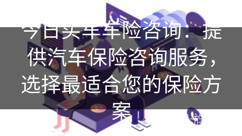 今日买车车险咨询:提供汽车保险咨询服务,选择最适合您的保险方案 今日买车车险咨询:提供汽车保险咨询服务,选择最适合您的保险方案