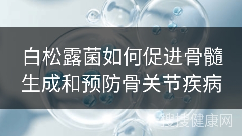 白松露菌如何促进骨髓生成和预防骨关节疾病