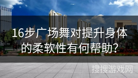 16步广场舞对提升身体的柔软性有何帮助？