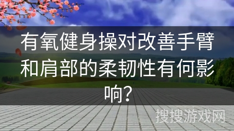 有氧健身操对改善手臂和肩部的柔韧性有何影响？
