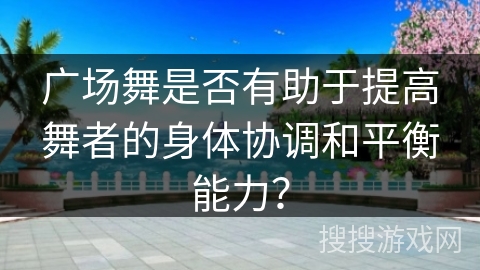 广场舞是否有助于提高舞者的身体协调和平衡能力？