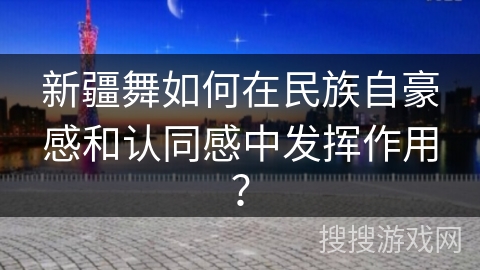 新疆舞如何在民族自豪感和认同感中发挥作用？