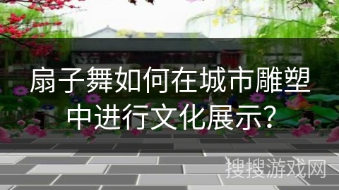 扇子舞如何在城市雕塑中进行文化展示？