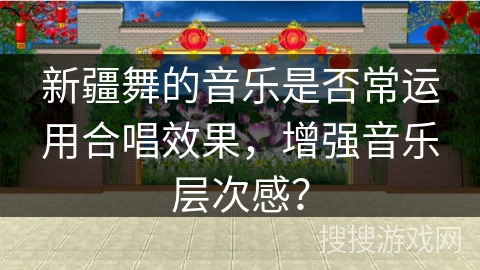 新疆舞的音乐是否常运用合唱效果，增强音乐层次感？