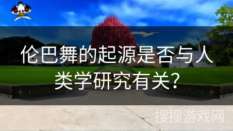 伦巴舞的起源是否与人类学研究有关？