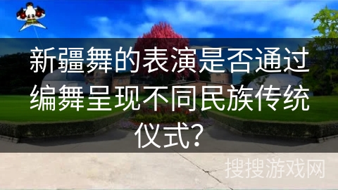新疆舞的表演是否通过编舞呈现不同民族传统仪式？