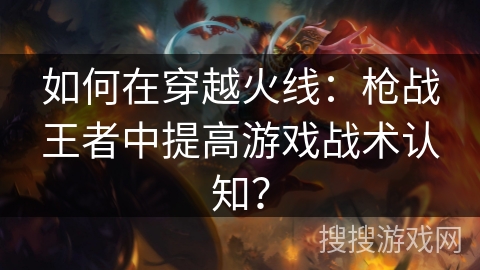 如何在穿越火线：枪战王者中提高游戏战术认知？