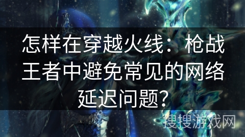 怎样在穿越火线：枪战王者中避免常见的网络延迟问题？