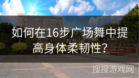 如何在16步广场舞中提高身体柔韧性?