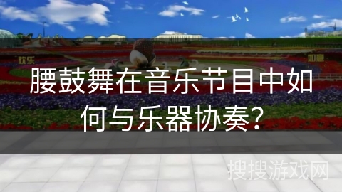 腰鼓舞在音乐节目中如何与乐器协奏?