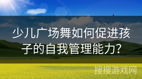 少儿广场舞如何促进孩子的自我管理能力？