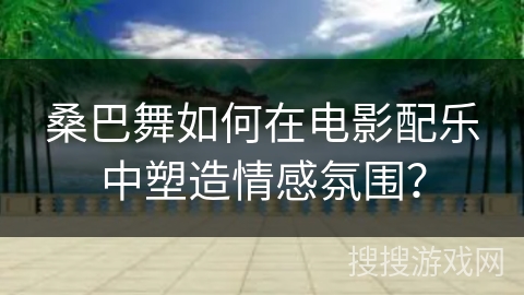 桑巴舞如何在电影配乐中塑造情感氛围？