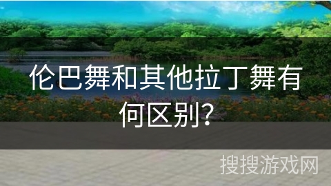 伦巴舞和其他拉丁舞有何区别？