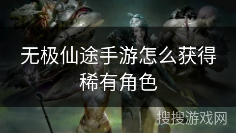 无极仙途手游怎么获得稀有角色 无极仙途手游怎么获得稀有角色