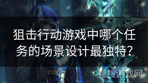 狙击行动游戏中哪个任务的场景设计最独特? 狙击行动游戏中哪个任务的场景设计最独特?