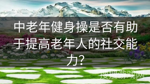 中老年健身操是否有助于提高老年人的社交能力？