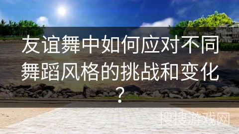 友谊舞中如何应对不同舞蹈风格的挑战和变化？