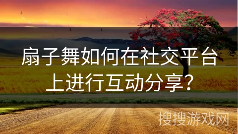 扇子舞如何在社交平台上进行互动分享？