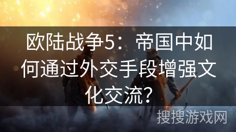 欧陆战争5：帝国中如何通过外交手段增强文化交流？