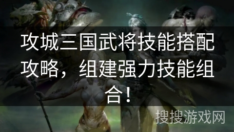 攻城三国武将技能搭配攻略,组建强力技能组合! 攻城三国武将技能搭配攻略,组建强力技能组合!