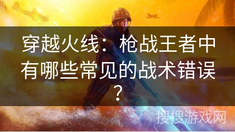 穿越火线：枪战王者中有哪些常见的战术错误？