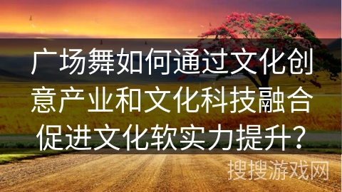 广场舞如何通过文化创意产业和文化科技融合促进文化软实力提升？