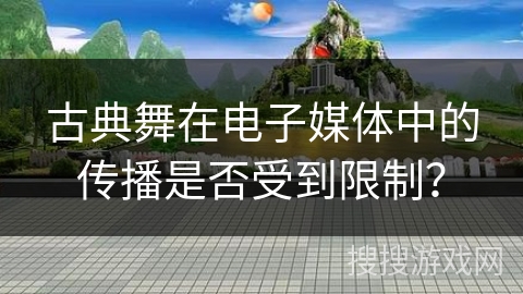 古典舞在电子媒体中的传播是否受到限制？