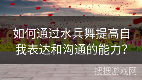 如何通过水兵舞提高自我表达和沟通的能力？