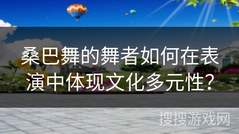 桑巴舞的舞者如何在表演中体现文化多元性？