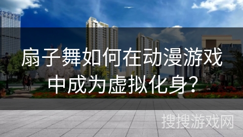 扇子舞如何在动漫游戏中成为虚拟化身？