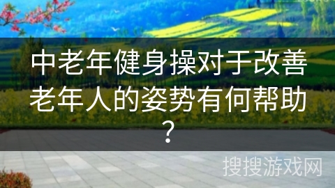中老年健身操对于改善老年人的姿势有何帮助？