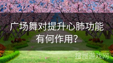 广场舞对提升心肺功能有何作用？